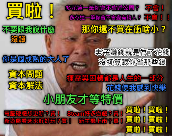 買啦！ 不要跟我說什麼 沒錢 你是個成熟的大人了 多花這一筆你會不會睡公園？ 不會！ 多存這一筆你會不會變有錢人？ 不會！！ 那你還不買在衝啥小？ 老子賺錢就是為了花錢 沒打算跟你省那些錢 小朋友才等特價 電腦硬體想更新？買！　Steam好多遊戲？買！ 新遊戲看起來好好玩？買！　新主機上市？買！ 資本問題 資本解法 揮霍與困頓都是人生的一部分 花錢使我感到快樂 買啦！買啦！ 買啦！買啦！ 買啦！買啦！