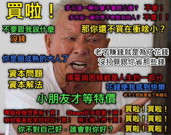 買啦！ 不要跟我說什麼 沒錢 你是個成熟的大人了 多花這一筆你會不會睡公園？ 不會！ 多存這一筆你會不會變有錢人？ 不會！！ 那你還不買在衝啥小？ 老子賺錢就是為了花錢 沒打算跟你省那些錢 小朋友才等特價 電腦硬體想更新？買！　Steam好多遊戲？買！ 新遊戲看起來好好玩？買！　新主機上市？買！ 資本問題 資本解法 揮霍與困頓都是人生的一部分 花錢使我感到快樂 買啦！買啦！ 買啦！買啦！ 買啦！買啦！ 你不對自己好，誰會對你好？ 老子上班就是為了有錢花