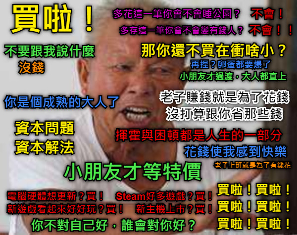 買啦！ 不要跟我說什麼 沒錢 你是個成熟的大人了 多花這一筆你會不會睡公園？ 不會！ 多存這一筆你會不會變有錢人？ 不會！！ 那你還不買在衝啥小？ 老子賺錢就是為了花錢 沒打算跟你省那些錢 小朋友才等特價 電腦硬體想更新？買！　Steam好多遊戲？買！ 新遊戲看起來好好玩？買！　新主機上市？買！ 資本問題 資本解法 揮霍與困頓都是人生的一部分 花錢使我感到快樂 買啦！買啦！ 買啦！買啦！ 買啦！買啦！ 你不對自己好，誰會對你好？ 老子上班就是為了有錢花 再捏？卵蛋都要爆了 小朋友才過渡，大人都直上