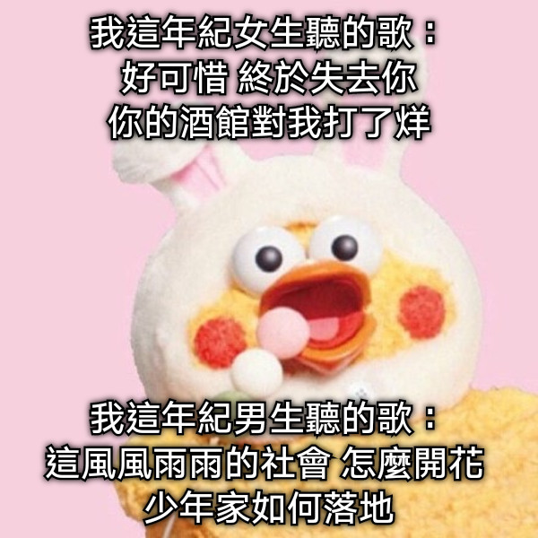 我這年紀女生聽的歌： 好可惜 終於失去你 你的酒館對我打了烊 我這年紀男生聽的歌： 這風風雨雨的社會 怎麼開花  少年家如何落地