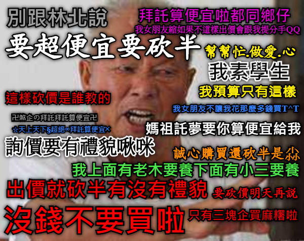 別跟林北說 要超便宜要砍半 我素學生 我預算只有這樣 拜託算便宜啦都同鄉仔 沒錢不要買啦 出價就砍半有沒有禮貌 幫幫忙.做愛.心 誠心購買還砍半是尛 我上面有老木要養下面有小三要養 詢價要有禮貌啾咪 媽祖託夢要你算便宜給我 這樣砍價是誰教的 只有三塊企買麻糬啦 我女朋友不讓我花那麼多錢買T^T 我女朋友縮如果不這樣出價會跟我提分手QQ 卍煞企の拜託拜託算便宜卍 ☆天上天下§超絕∞拜託算便宜╳ 要砍價明天再說