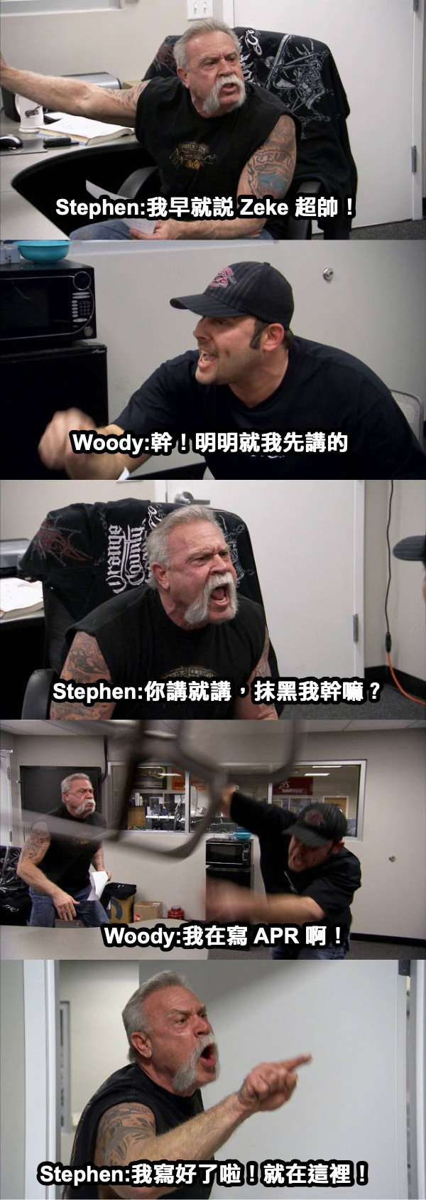 Stephen:我早就說 Zeke 超帥！ Woody:幹！明明就我先講的 Stephen:你講就講，抹黑我幹嘛？ Woody:我在寫 APR 啊！ Stephen:我寫好了啦！就在這裡！