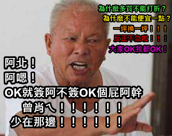 為什麼多買不能打折？ 一坪換一坪！！！ 為什麼不能便宜一點？ 反正不急啦！！！ 大家OK我都OK！ OK就簽阿不簽OK個屁阿幹曾肖ㄟ！！！！！！ 阿北！ 阿嗯！ 少在那邊！！！！！！