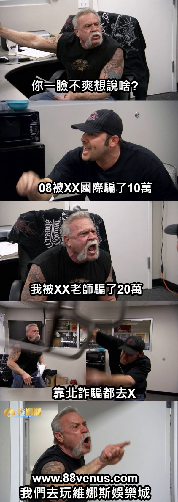 你一臉不爽想說啥? 08被XX國際騙了10萬 我被XX老師騙了20萬 靠北詐騙都去X 我們去玩維娜斯娛樂城 www.88venus.com