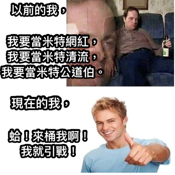 以前的我， 我要當米特網紅， 我要當米特清流， 我要當米特公道伯。 現在的我， 蛤！來桶我啊！ 我就引戰！