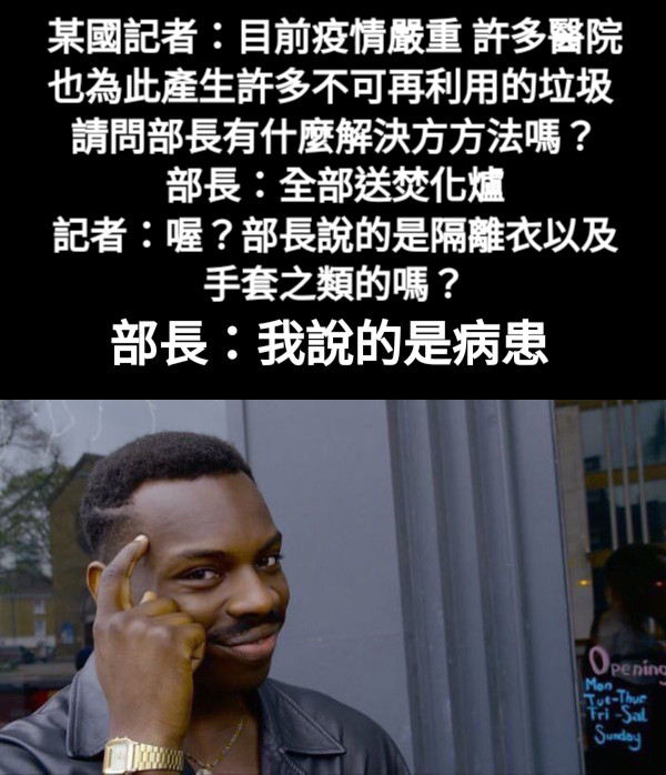 某國記者：目前疫情嚴重 許多醫院也為此產生許多不可再利用的垃圾 請問部長有什麼解決方方法嗎？ 部長：全部送焚化爐 記者：喔？部長說的是隔離衣以及手套之類的嗎？ 部長：我說的是病患
