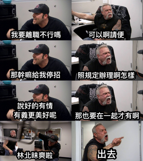我要離職不行嗎 可以啊請便 那幹嘛給我停招 照規定辦理啊怎樣 說好的有情 有義更美好呢 那也要在一起才有啊 林北昧爽啦 出去