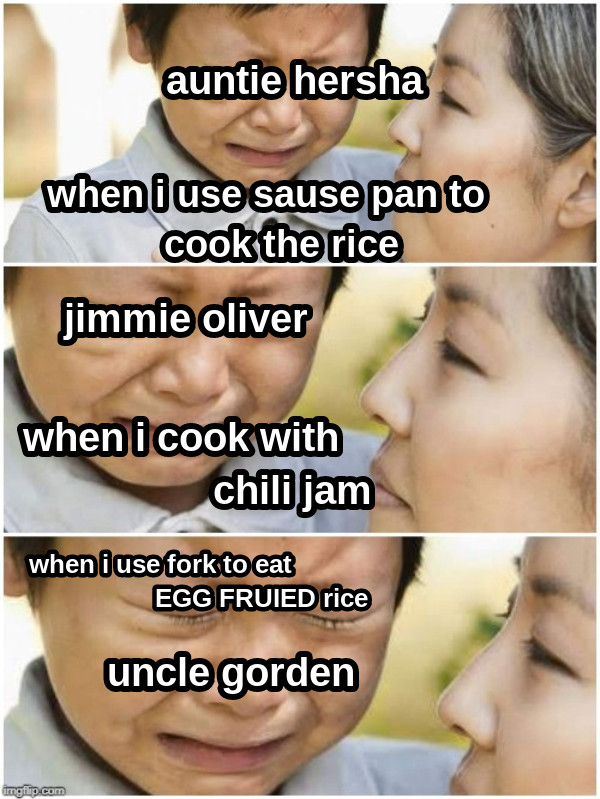 when i use sause pan to   cook the rice when i cook with                    chili jam when i use fork to eat                            EGG FRUIED rice uncle gorden jimmie oliver auntie hersha