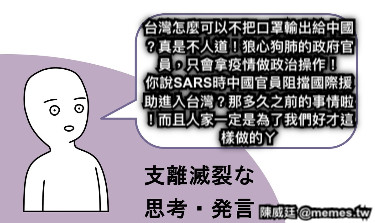 台灣怎麼可以不把口罩輸出給中國？真是不人道！狼心狗肺的政府官員，只會拿疫情做政治操作！ 你說SARS時中國官員阻擋國際援助進入台灣？那多久之前的事情啦！而且人家一定是為了我們好才這樣做的ㄚ