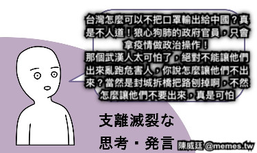 台灣怎麼可以不把口罩輸出給中國？真是不人道！狼心狗肺的政府官員，只會拿疫情做政治操作！ 那個武漢人太可怕了，絕對不能讓他們出來亂跑危害人，你說怎麼讓他們不出來？當然是封城拆橋把路刨掉啊，不然怎麼讓他們不要出來，真是可怕